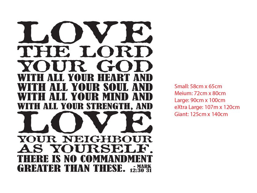 LOVE THE LORD YOUR GOD WITH ALL YOUR HEART AND WITH ALL YOUR SOUL AND WITH ALL YOUR MIND AND WITH ALL YOUR STRENGTH, AND LOVE YOUR NEIGHBOUR AS YOURSELF. THERE IS NO COMMANDMENT GREATER THAN THESE. - MARK 12:30-31